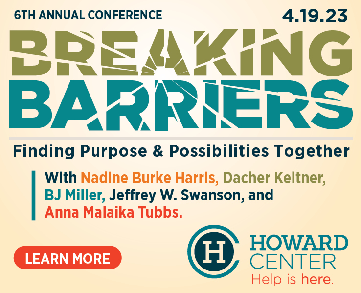 Breaking Barriers, howard center's annual spring conference, is on April 19. Registration is now available. Speakers include Nadine Burke Harris, Dacher Keltner, BJ Miller, Jeffery Swanson, and Anna Malaika Tubbs