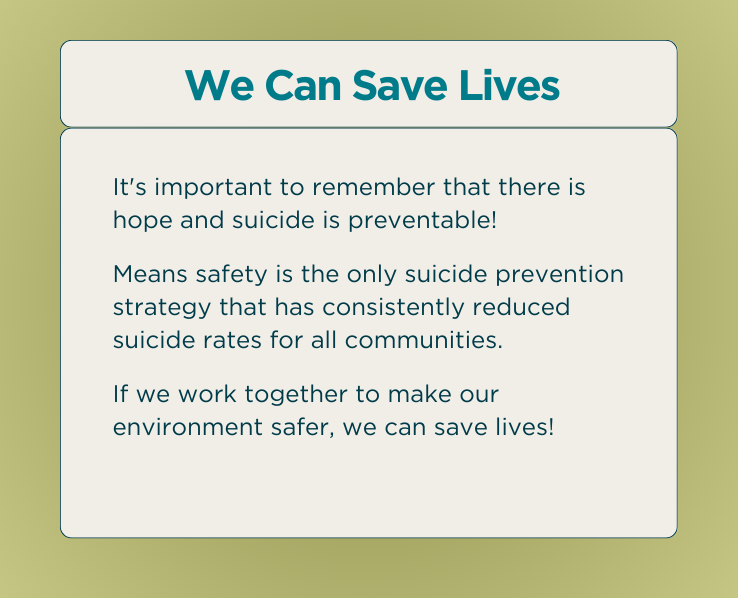 We Can Save Lives - It's important to remember that there is hope and suicide is preventable! Means safety is the only suicide prevention strategy that has consistently reduced suicide rates for all communities. If we work together to make our environment safer, we can save lives!