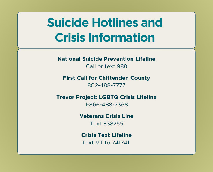Suicide Hotlines and Crisis Information - National Suicide Prevention Lifeline: Call or text 988 - First Call for Chittenden County: 802-488-7777 - Trevor Project: LGBTQ Crisis Lifeline: 1-866-488-7368 - Veterans Crisis Line: Text 838255 - Crisis Text Lifeline: Text VT to 741741