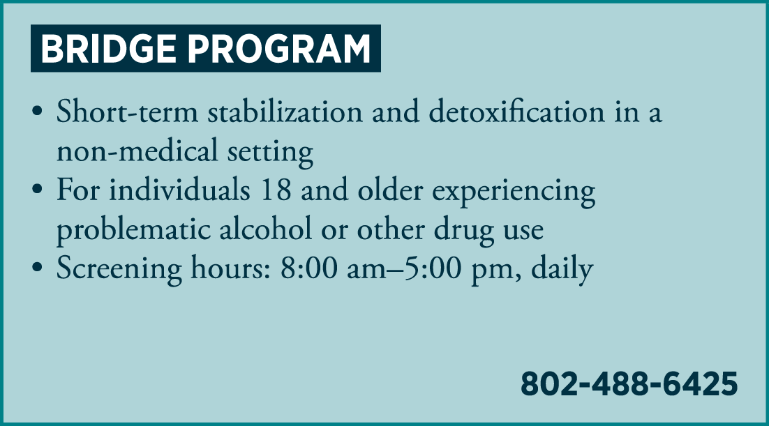 THE BRIDGE PROGRAM • short-term stabilization and detoxification in a non-medical setting • for individuals 18 and older experiencing problematic alcohol or other drug use • Screening hours: 8:00 am – 5:00 pm 802-488-6425