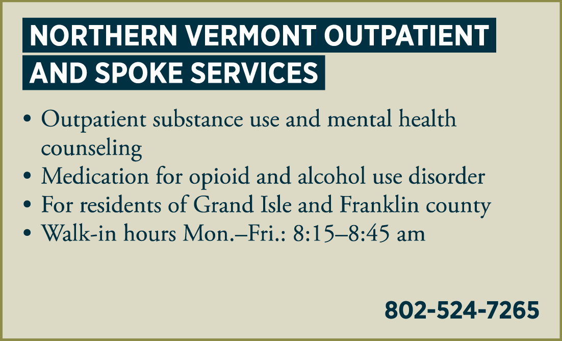 NORTHERN VERMONT OUTPATIENT AND SPOKE SERVICES • outpatient substance use and mental health counseling • medication for opioid use disorder treatment • for residents of Grand Isle and Franklin County • Walk-in hours: 8:30 – 9:00 am