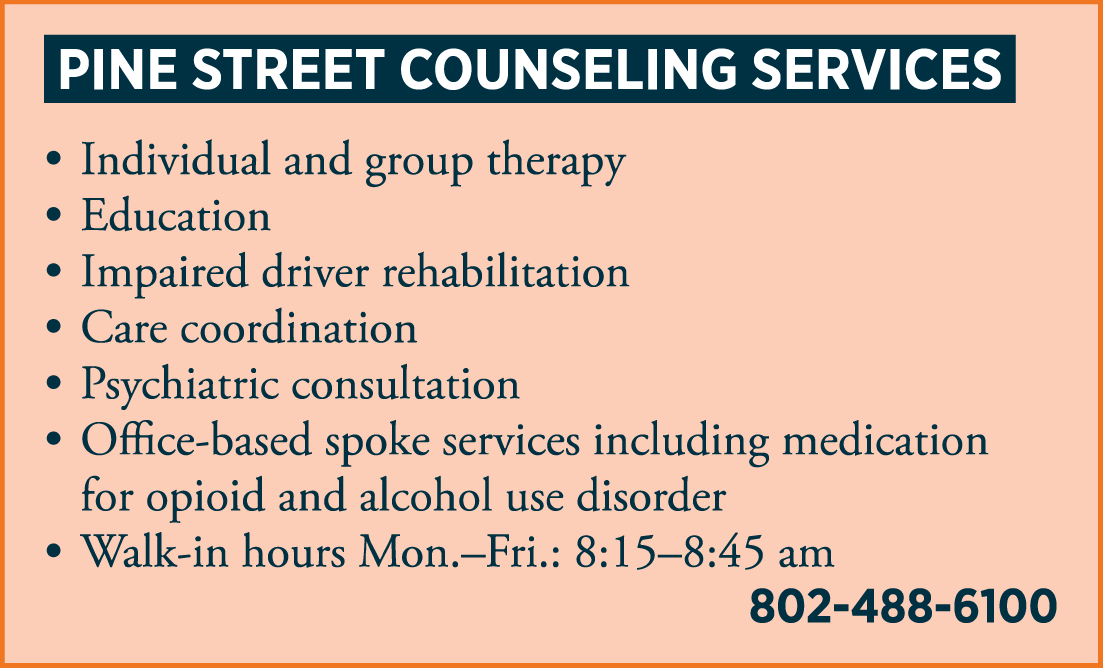 PINE STREET COUNSELING SERVICES • individual and group therapy • education • impaired driver rehabilitation • care management • psychiatric consultation • office-based spoke services including medication for opioid use disorder treatment • Walk-in hours: 8:30 – 9:00 am 802-488-6100