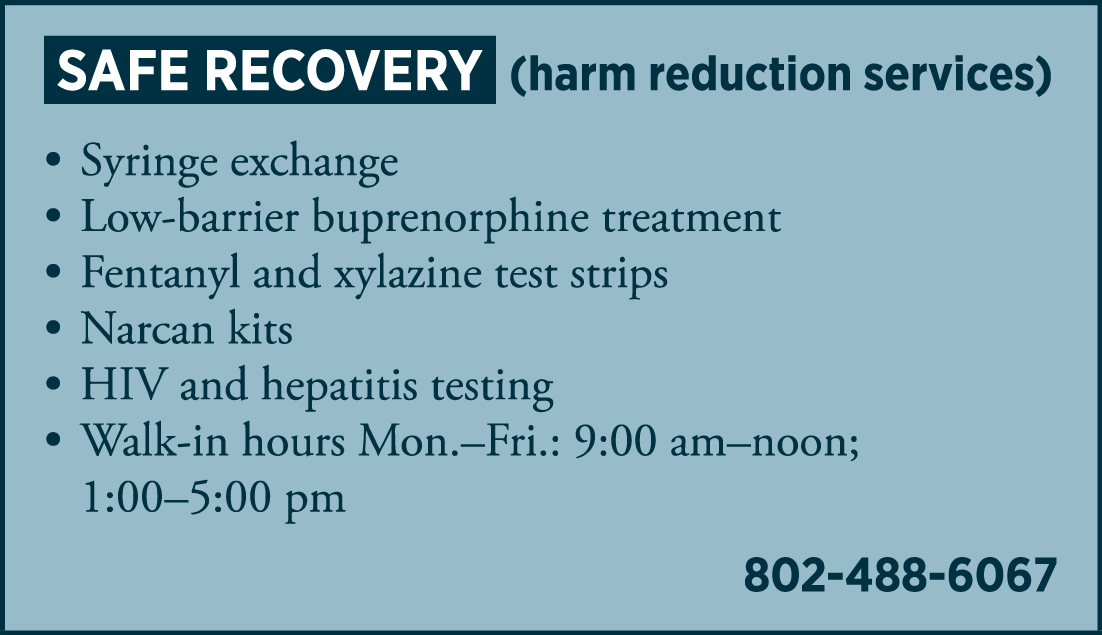 SAFE RECOVERY (harm reduction services) • syringe exchange • low-barrier buprenorphine treatment • fentanyl and xylazine test strips • Narcan kits • HIV and hepatitis testing • Walk-in hours: 9:00 am – noon; 1:00 – 5:00 pm 802-488-6067